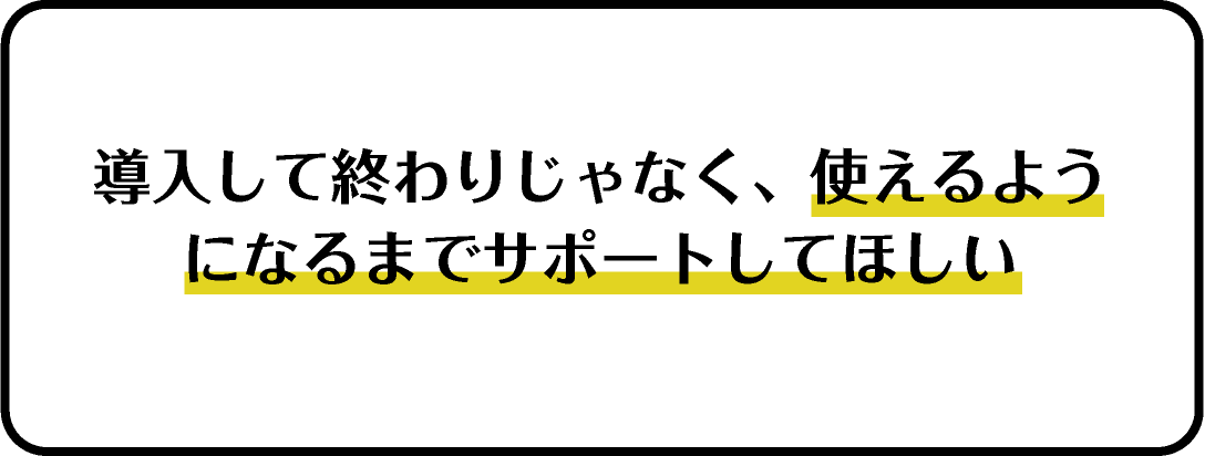 導入して終わりじゃなく、使えるようになるまでサポートしてほしい