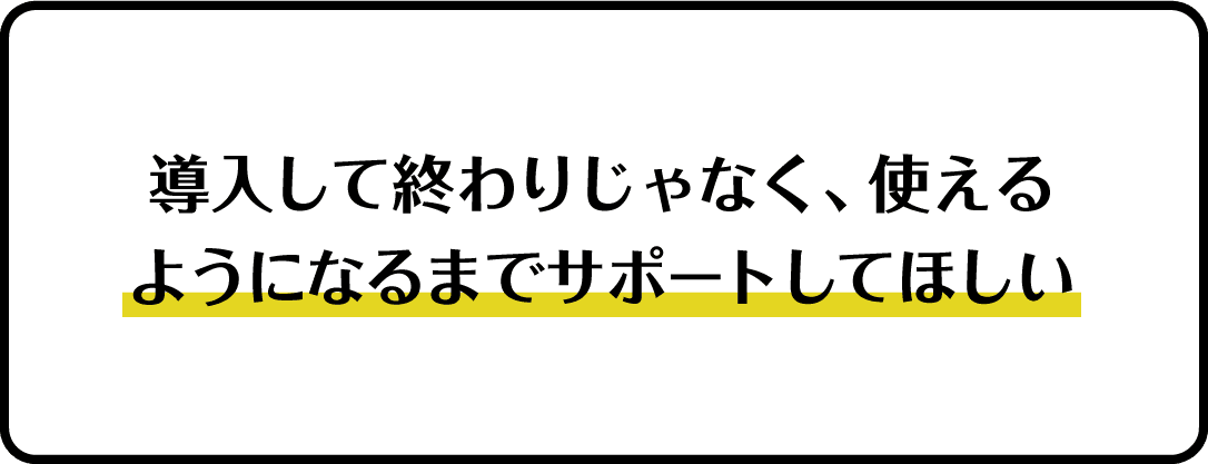 導入して終わりじゃなく、使えるようになるまでサポートしてほしい