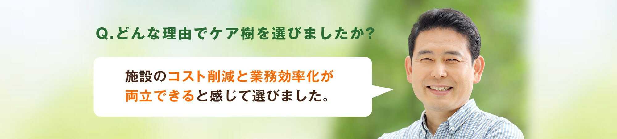Q.どんな理由でケア樹を選びましたか？施設のコスト削減と業務効率化が両立できると感じて選びました。