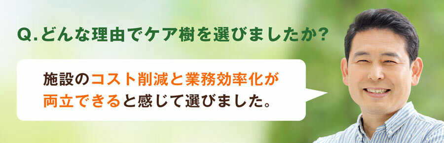 Q.どんな理由でケア樹を選びましたか？施設のコスト削減と業務効率化が両立できると感じて選びました。