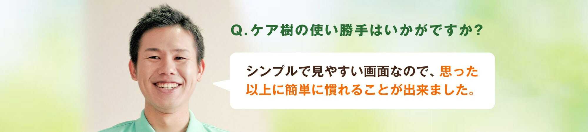 Q.ケア樹の使い勝手はいかがですか？A.シンプルで見やすい画面なんで、思った以上に簡単に慣れることが出来ました。