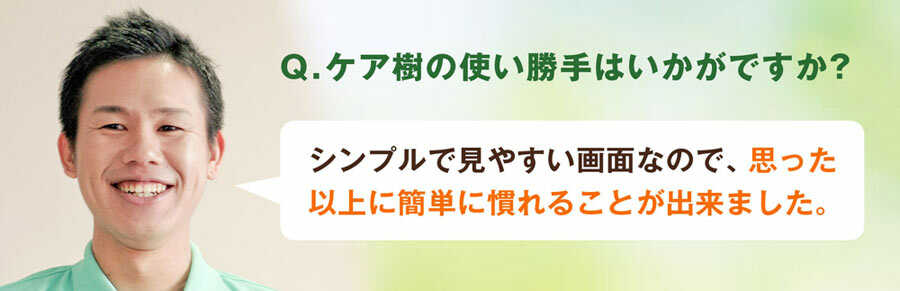 Q.ケア樹の使い勝手はいかがですか？A.シンプルで見やすい画面なんで、思った以上に簡単に慣れることが出来ました。
