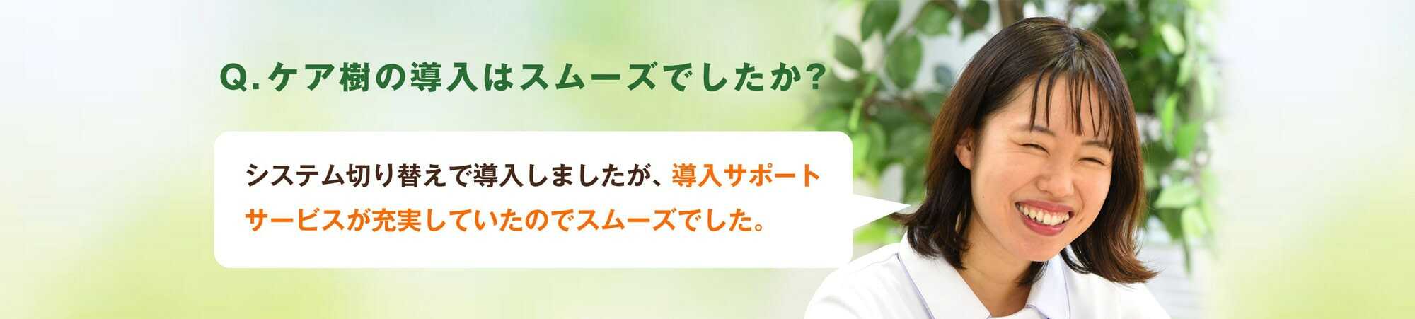 Q.ケア樹の導入はスムーズでしたか？A.介護システム切り替えで導入しましたが、導入サポートが充実していたのでスムーズでした。