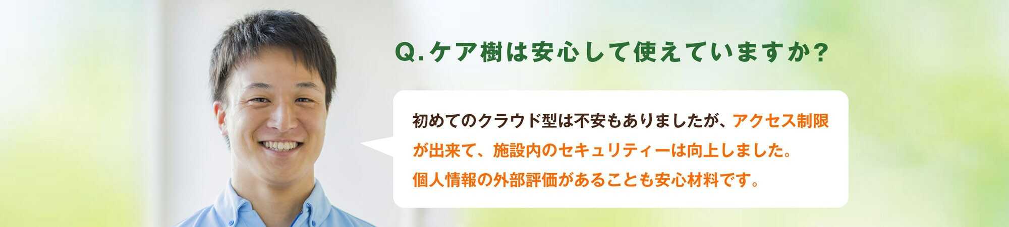 Q.ケア樹は安心して使えていますか？A.初めてのクラウド型で不安もありましたが、アクセス制限が出来て、施設内のセキュリティーは向上しました。個人情報の外部評価があることも安心材料です。