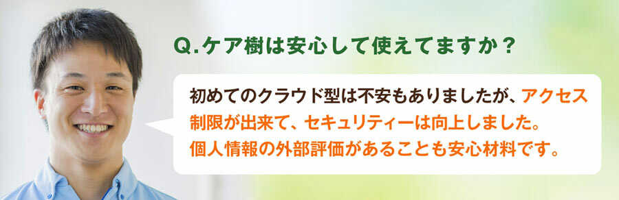 Q.ケア樹は安心して使えていますか?A.初めてのクラウド型で不安もありましたが、アクセス制限が出来て、施設内のセキュリティーは向上しました。個人情報の外部評価があることも安心材料です。