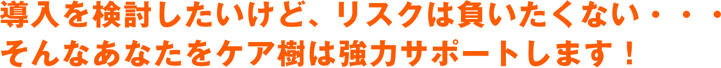 導入を検討したいけど、リスクは負いたくない・・・　そんなあなたをケア樹は強力サポートします！